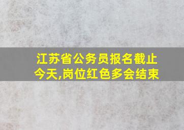 江苏省公务员报名截止今天,岗位红色多会结束