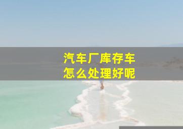 汽车厂库存车怎么处理好呢