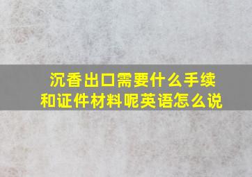 沉香出口需要什么手续和证件材料呢英语怎么说