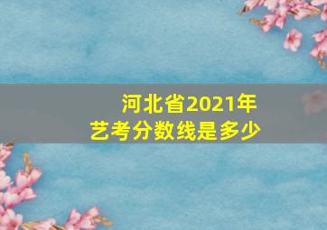 河北省2021年艺考分数线是多少