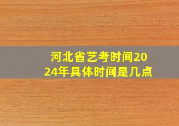 河北省艺考时间2024年具体时间是几点