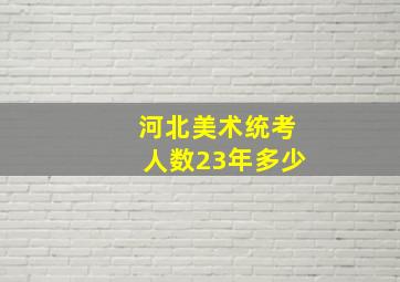 河北美术统考人数23年多少