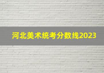 河北美术统考分数线2023