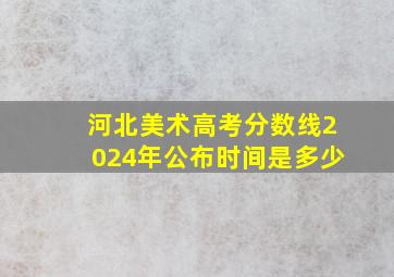 河北美术高考分数线2024年公布时间是多少