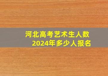 河北高考艺术生人数2024年多少人报名