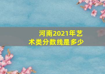 河南2021年艺术类分数线是多少