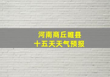 河南商丘睢县十五天天气预报