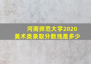 河南师范大学2020美术类录取分数线是多少