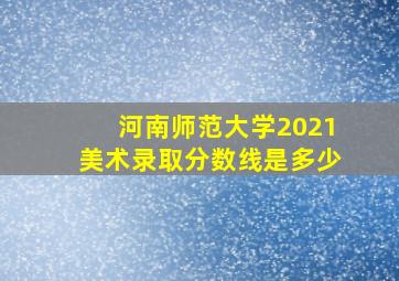 河南师范大学2021美术录取分数线是多少