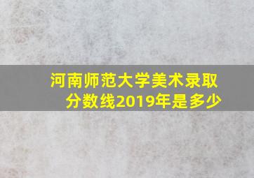 河南师范大学美术录取分数线2019年是多少