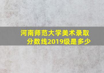 河南师范大学美术录取分数线2019级是多少