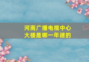 河南广播电视中心大楼是哪一年建的