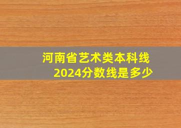 河南省艺术类本科线2024分数线是多少