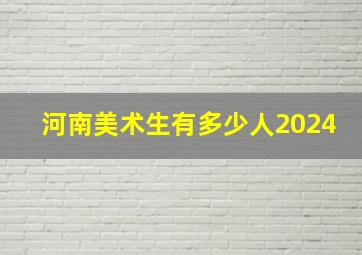 河南美术生有多少人2024