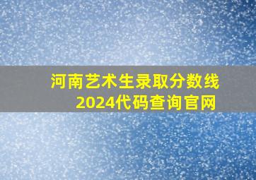 河南艺术生录取分数线2024代码查询官网