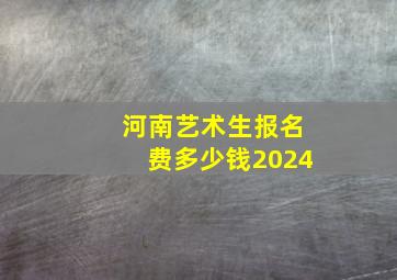 河南艺术生报名费多少钱2024