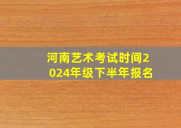 河南艺术考试时间2024年级下半年报名