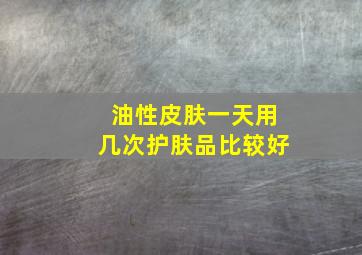 油性皮肤一天用几次护肤品比较好