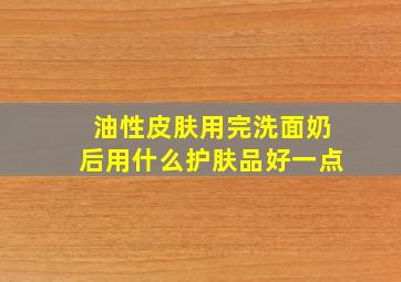 油性皮肤用完洗面奶后用什么护肤品好一点