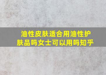 油性皮肤适合用油性护肤品吗女士可以用吗知乎