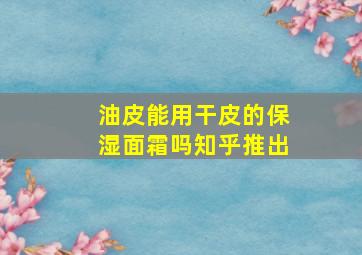 油皮能用干皮的保湿面霜吗知乎推出