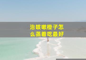 治咳嗽橙子怎么蒸着吃最好