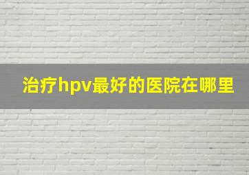 治疗hpv最好的医院在哪里