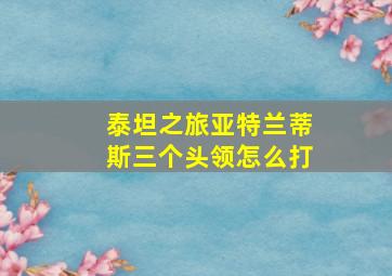 泰坦之旅亚特兰蒂斯三个头领怎么打