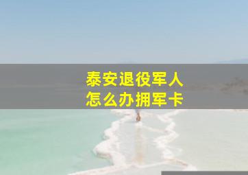 泰安退役军人怎么办拥军卡