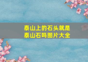 泰山上的石头就是泰山石吗图片大全