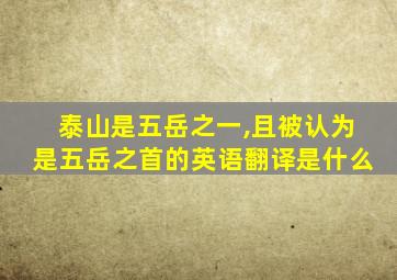 泰山是五岳之一,且被认为是五岳之首的英语翻译是什么