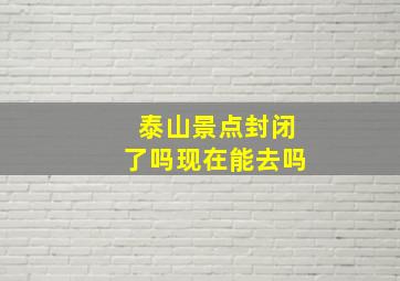 泰山景点封闭了吗现在能去吗