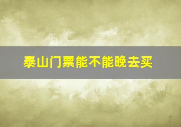 泰山门票能不能晚去买