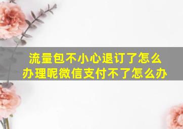 流量包不小心退订了怎么办理呢微信支付不了怎么办