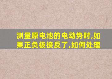 测量原电池的电动势时,如果正负极接反了,如何处理