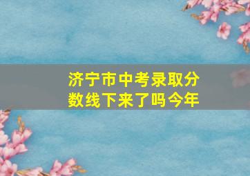 济宁市中考录取分数线下来了吗今年