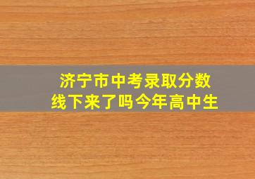 济宁市中考录取分数线下来了吗今年高中生