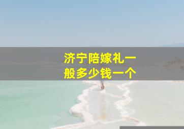 济宁陪嫁礼一般多少钱一个