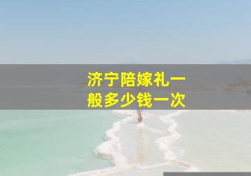 济宁陪嫁礼一般多少钱一次