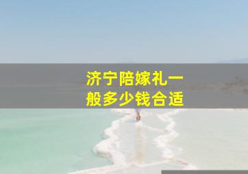 济宁陪嫁礼一般多少钱合适