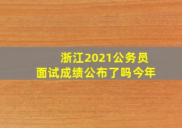 浙江2021公务员面试成绩公布了吗今年