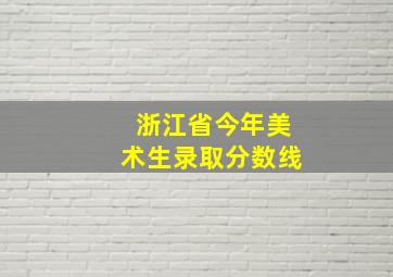 浙江省今年美术生录取分数线