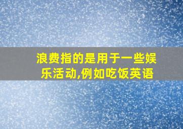 浪费指的是用于一些娱乐活动,例如吃饭英语