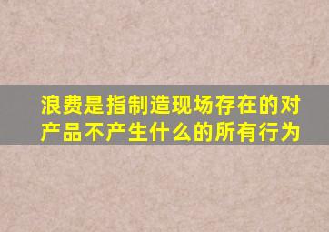 浪费是指制造现场存在的对产品不产生什么的所有行为