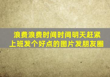 浪费浪费时间时间明天赶紧上班发个好点的图片发朋友圈