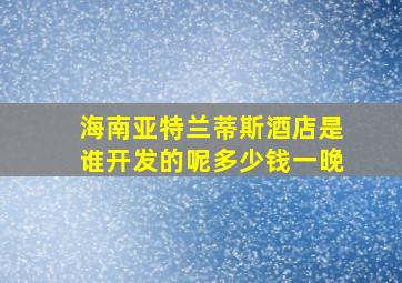 海南亚特兰蒂斯酒店是谁开发的呢多少钱一晚