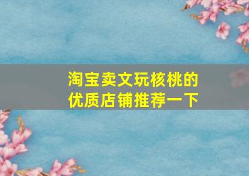 淘宝卖文玩核桃的优质店铺推荐一下