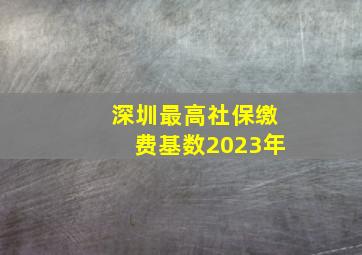 深圳最高社保缴费基数2023年