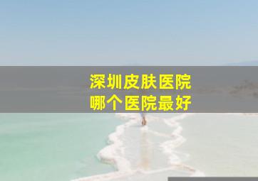 深圳皮肤医院哪个医院最好