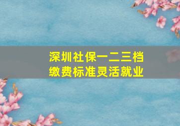 深圳社保一二三档缴费标准灵活就业